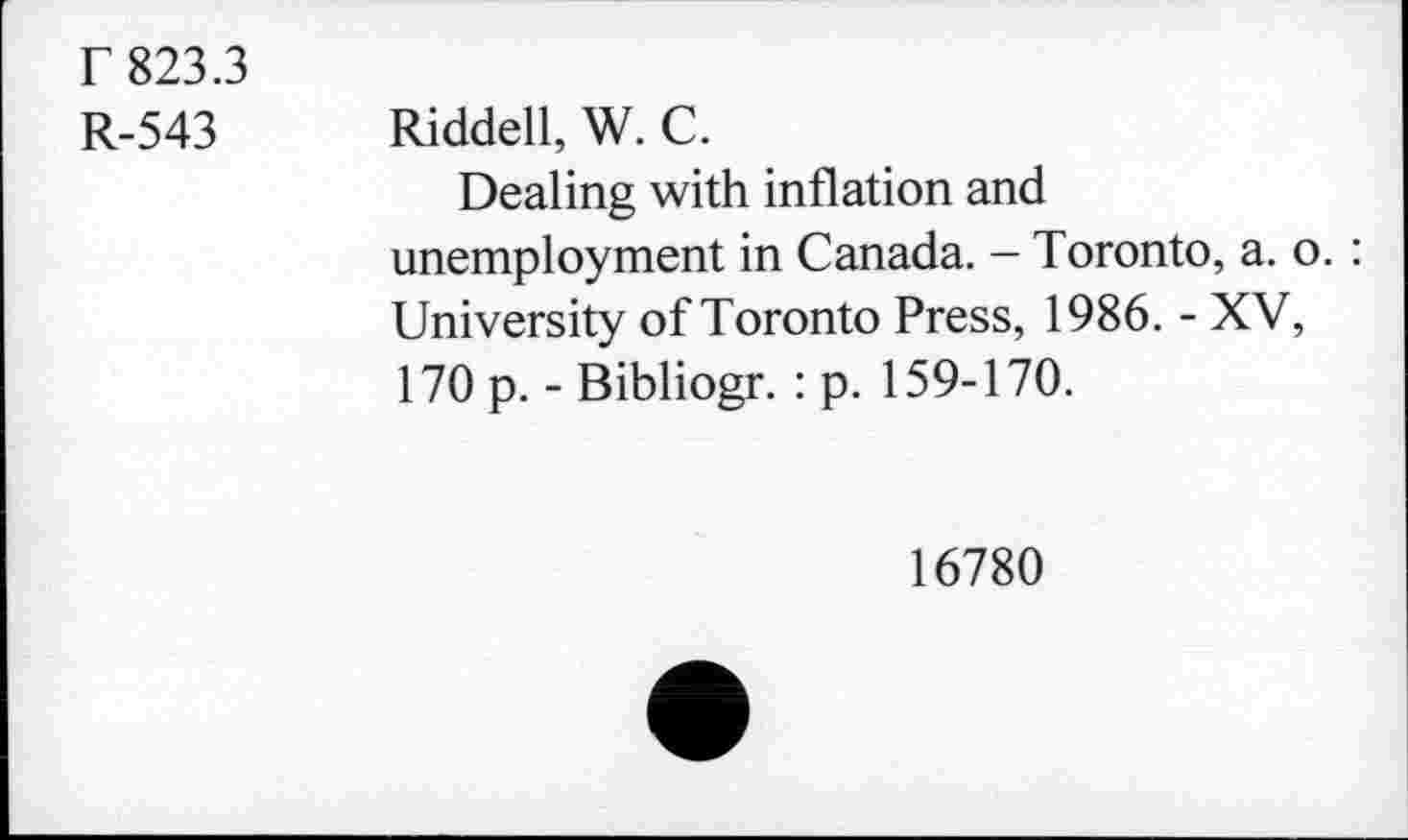 ﻿T 823.3
R-543 Riddell, W. C.
Dealing with inflation and unemployment in Canada. - Toronto, a. o. : University of Toronto Press, 1986. - XV, 170 p. - Bibliogr. : p. 159-170.
16780